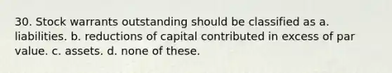 30. Stock warrants outstanding should be classified as a. liabilities. b. reductions of capital contributed in excess of par value. c. assets. d. none of these.