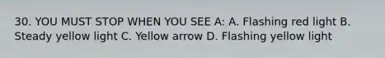 30. YOU MUST STOP WHEN YOU SEE A: A. Flashing red light B. Steady yellow light C. Yellow arrow D. Flashing yellow light