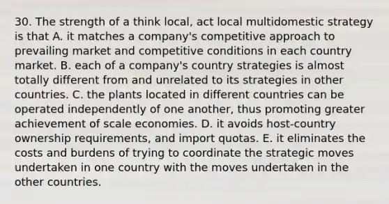 30. The strength of a think local, act local multidomestic strategy is that A. it matches a company's competitive approach to prevailing market and competitive conditions in each country market. B. each of a company's country strategies is almost totally different from and unrelated to its strategies in other countries. C. the plants located in different countries can be operated independently of one another, thus promoting greater achievement of scale economies. D. it avoids host-country ownership requirements, and import quotas. E. it eliminates the costs and burdens of trying to coordinate the strategic moves undertaken in one country with the moves undertaken in the other countries.