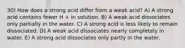 30) How does a strong acid differ from a weak acid? A) A strong acid contains fewer H + in solution. B) A weak acid dissociates only partially in the water. C) A strong acid is less likely to remain dissociated. D) A weak acid dissociates nearly completely in water. E) A strong acid dissociates only partly in the water.