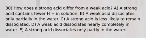 30) How does a strong acid differ from a weak acid? A) A strong acid contains fewer H + in solution. B) A weak acid dissociates only partially in the water. C) A strong acid is less likely to remain dissociated. D) A weak acid dissociates nearly completely in water. E) A strong acid dissociates only partly in the water.