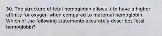 30. The structure of fetal hemoglobin allows it to have a higher affinity for oxygen when compared to maternal hemoglobin. Which of the following statements accurately describes fetal hemoglobin?