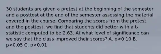 30 students are given a pretest at the beginning of the semester and a posttest at the end of the semester assessing the material covered in the course. Comparing the scores from the pretest and the posttest, we find that students did better with a t-statistic computed to be 2.63. At what level of significance can we say that the class improved their scores? A. p<0.10 B. p<0.05 C. p<0.01