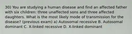 30) You are studying a human disease and find an affected father with six children: three unaffected sons and three affected daughters. What is the most likely mode of transmission for the disease? (previous exam) a) Autosomal recessive B. Autosomal dominant C. X-linked recessive D. X-linked dominant