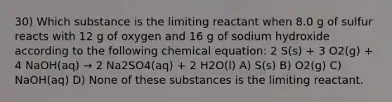 30) Which substance is the limiting reactant when 8.0 g of sulfur reacts with 12 g of oxygen and 16 g of sodium hydroxide according to the following chemical equation: 2 S(s) + 3 O2(g) + 4 NaOH(aq) → 2 Na2SO4(aq) + 2 H2O(l) A) S(s) B) O2(g) C) NaOH(aq) D) None of these substances is the limiting reactant.