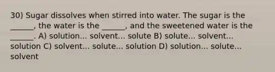 30) Sugar dissolves when stirred into water. The sugar is the ______, the water is the ______, and the sweetened water is the ______. A) solution... solvent... solute B) solute... solvent... solution C) solvent... solute... solution D) solution... solute... solvent