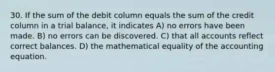 30. If the sum of the debit column equals the sum of the credit column in a trial balance, it indicates A) no errors have been made. B) no errors can be discovered. C) that all accounts reflect correct balances. D) the mathematical equality of the accounting equation.