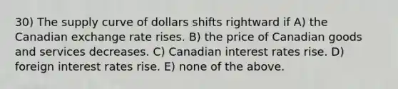 30) The supply curve of dollars shifts rightward if A) the Canadian exchange rate rises. B) the price of Canadian goods and services decreases. C) Canadian interest rates rise. D) foreign interest rates rise. E) none of the above.