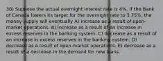 30) Suppose the actual overnight interest rate is 4%. If the Bank of Canada lowers its target for the overnight rate to 3.75%, the money supply will eventually A) increase as a result of open-market operations. B) increase as a result of an increase in excess reserves in the banking system. C) decrease as a result of an increase in excess reserves in the banking system. D) decrease as a result of open-market operations. E) decrease as a result of a decrease in the demand for new loans.