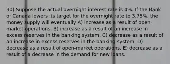 30) Suppose the actual overnight interest rate is 4%. If the Bank of Canada lowers its target for the overnight rate to 3.75%, the money supply will eventually A) increase as a result of open-market operations. B) increase as a result of an increase in excess reserves in the banking system. C) decrease as a result of an increase in excess reserves in the banking system. D) decrease as a result of open-market operations. E) decrease as a result of a decrease in the demand for new loans.