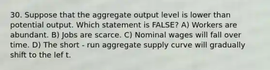 30. Suppose that the aggregate output level is lower than potential output. Which statement is FALSE? A) Workers are abundant. B) Jobs are scarce. C) Nominal wages will fall over time. D) The short - run aggregate supply curve will gradually shift to the lef t.