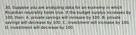 30. Suppose you are analyzing data for an economy in which Ricardian neutrality holds true. If the budget surplus increases by 100, then: A. private savings will increase by 100. B. private savings will decrease by 100. C. investment will increase by 100. D. investment will decrease by 100.