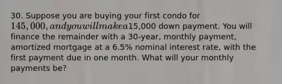 30. Suppose you are buying your first condo for 145,000, and you will make a15,000 down payment. You will finance the remainder with a 30-year, monthly payment, amortized mortgage at a 6.5% nominal interest rate, with the first payment due in one month. What will your monthly payments be?