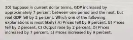 30) Suppose in current dollar terms, GDP increased by approximately 7 percent between one period and the next, but real GDP fell by 2 percent. Which one of the following explanations is most likely? A) Prices fell by 9 percent. B) Prices fell by 2 percent. C) Output rose by 2 percent. D) Prices increased by 7 percent. E) Prices increased by 9 percent.