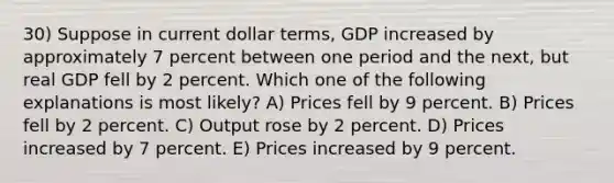 30) Suppose in current dollar terms, GDP increased by approximately 7 percent between one period and the next, but real GDP fell by 2 percent. Which one of the following explanations is most likely? A) Prices fell by 9 percent. B) Prices fell by 2 percent. C) Output rose by 2 percent. D) Prices increased by 7 percent. E) Prices increased by 9 percent.