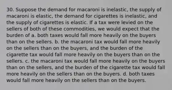 30. Suppose the demand for macaroni is inelastic, the supply of macaroni is elastic, the demand for cigarettes is inelastic, and the supply of cigarettes is elastic. If a tax were levied on the sellers of both of these commodities, we would expect that the burden of a. both taxes would fall more heavily on the buyers than on the sellers. b. the macaroni tax would fall more heavily on the sellers than on the buyers, and the burden of the cigarette tax would fall more heavily on the buyers than on the sellers. c. the macaroni tax would fall more heavily on the buyers than on the sellers, and the burden of the cigarette tax would fall more heavily on the sellers than on the buyers. d. both taxes would fall more heavily on the sellers than on the buyers.