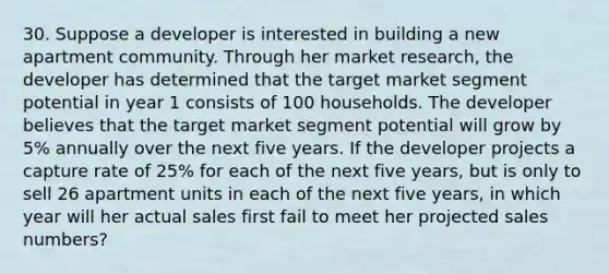 30. Suppose a developer is interested in building a new apartment community. Through her market research, the developer has determined that the target market segment potential in year 1 consists of 100 households. The developer believes that the target market segment potential will grow by 5% annually over the next five years. If the developer projects a capture rate of 25% for each of the next five years, but is only to sell 26 apartment units in each of the next five years, in which year will her actual sales first fail to meet her projected sales numbers?