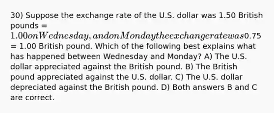 30) Suppose the exchange rate of the U.S. dollar was 1.50 British pounds = 1.00 on Wednesday, and on Monday the exchange rate was0.75 = 1.00 British pound. Which of the following best explains what has happened between Wednesday and Monday? A) The U.S. dollar appreciated against the British pound. B) The British pound appreciated against the U.S. dollar. C) The U.S. dollar depreciated against the British pound. D) Both answers B and C are correct.