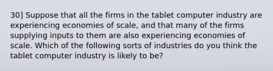 30] Suppose that all the firms in the tablet computer industry are experiencing economies of scale, and that many of the firms supplying inputs to them are also experiencing economies of scale. Which of the following sorts of industries do you think the tablet computer industry is likely to be?