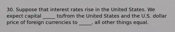 30. Suppose that interest rates rise in the United States. We expect capital _____ to/from the United States and the U.S. dollar price of foreign currencies to _____, all other things equal.