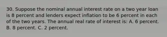 30. Suppose the nominal annual interest rate on a two year loan is 8 percent and lenders expect inflation to be 6 percent in each of the two years. The annual real rate of interest is: A. 6 percent. B. 8 percent. C. 2 percent.