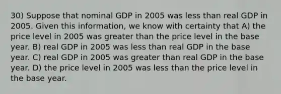 30) Suppose that nominal GDP in 2005 was less than real GDP in 2005. Given this information, we know with certainty that A) the price level in 2005 was greater than the price level in the base year. B) real GDP in 2005 was less than real GDP in the base year. C) real GDP in 2005 was greater than real GDP in the base year. D) the price level in 2005 was less than the price level in the base year.