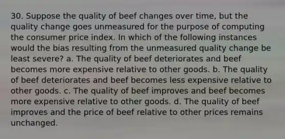 30. Suppose the quality of beef changes over time, but the quality change goes unmeasured for the purpose of computing the consumer price index. In which of the following instances would the bias resulting from the unmeasured quality change be least severe? a. The quality of beef deteriorates and beef becomes more expensive relative to other goods. b. The quality of beef deteriorates and beef becomes less expensive relative to other goods. c. The quality of beef improves and beef becomes more expensive relative to other goods. d. The quality of beef improves and the price of beef relative to other prices remains unchanged.