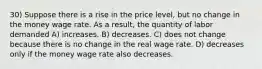 30) Suppose there is a rise in the price level, but no change in the money wage rate. As a result, the quantity of labor demanded A) increases. B) decreases. C) does not change because there is no change in the real wage rate. D) decreases only if the money wage rate also decreases.