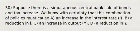 30) Suppose there is a simultaneous central bank sale of bonds and tax increase. We know with certainty that this combination of policies must cause A) an increase in the interest rate (i). B) a reduction in i. C) an increase in output (Y). D) a reduction in Y.