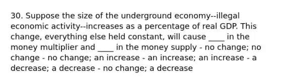 30. Suppose the size of the underground economy--illegal economic activity--increases as a percentage of real GDP. This change, everything else held constant, will cause ____ in the money multiplier and ____ in the money supply - no change; no change - no change; an increase - an increase; an increase - a decrease; a decrease - no change; a decrease