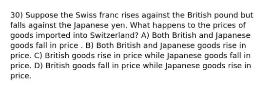 30) Suppose the Swiss franc rises against the British pound but falls against the Japanese yen. What happens to the prices of goods imported into Switzerland? A) Both British and Japanese goods fall in price . B) Both British and Japanese goods rise in price. C) British goods rise in price while Japanese goods fall in price. D) British goods fall in price while Japanese goods rise in price.