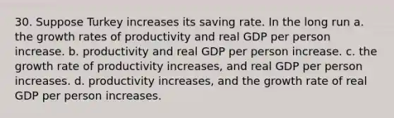 30. Suppose Turkey increases its saving rate. In the long run a. the growth rates of productivity and real GDP per person increase. b. productivity and real GDP per person increase. c. the growth rate of productivity increases, and real GDP per person increases. d. productivity increases, and the growth rate of real GDP per person increases.