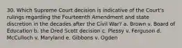 30. Which Supreme Court decision is indicative of the Court's rulings regarding the Fourteenth Amendment and state discretion in the decades after the Civil War? a. Brown v. Board of Education b. the Dred Scott decision c. Plessy v. Ferguson d. McCulloch v. Maryland e. Gibbons v. Ogden