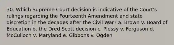 30. Which Supreme Court decision is indicative of the Court's rulings regarding the Fourteenth Amendment and state discretion in the decades after the Civil War? a. Brown v. Board of Education b. the Dred Scott decision c. Plessy v. Ferguson d. McCulloch v. Maryland e. Gibbons v. Ogden