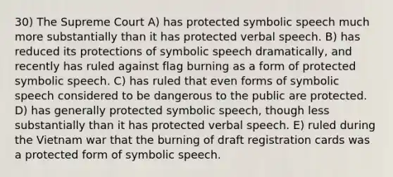 30) The Supreme Court A) has protected symbolic speech much more substantially than it has protected verbal speech. B) has reduced its protections of symbolic speech dramatically, and recently has ruled against flag burning as a form of protected symbolic speech. C) has ruled that even forms of symbolic speech considered to be dangerous to the public are protected. D) has generally protected symbolic speech, though less substantially than it has protected verbal speech. E) ruled during the Vietnam war that the burning of draft registration cards was a protected form of symbolic speech.