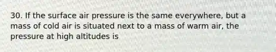 30. If the surface air pressure is the same everywhere, but a mass of cold air is situated next to a mass of warm air, the pressure at high altitudes is