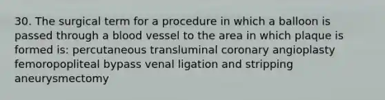 30. The surgical term for a procedure in which a balloon is passed through a blood vessel to the area in which plaque is formed is: percutaneous transluminal coronary angioplasty femoropopliteal bypass venal ligation and stripping aneurysmectomy