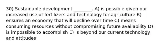 30) Sustainable development ________. A) is possible given our increased use of fertilizers and technology for agriculture B) ensures an economy that will decline over time C) means consuming resources without compromising future availability D) is impossible to accomplish E) is beyond our current technology and attitudes