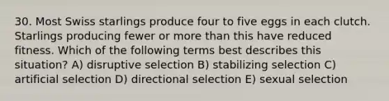 30. Most Swiss starlings produce four to five eggs in each clutch. Starlings producing fewer or <a href='https://www.questionai.com/knowledge/keWHlEPx42-more-than' class='anchor-knowledge'>more than</a> this have reduced fitness. Which of the following terms best describes this situation? A) disruptive selection B) stabilizing selection C) artificial selection D) directional selection E) sexual selection