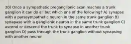 30) Once a sympathetic preganglionic axon reaches a trunk ganglion it can do all but which one of the following? A) synapse with a parasympathetic neuron in the same trunk ganglion B) synapase with a ganglionic neuron in the same trunk ganglion C) ascend or descend the trunk to synapse in another trunk ganglion D) pass through the trunk ganglion without synapsing with another neuron