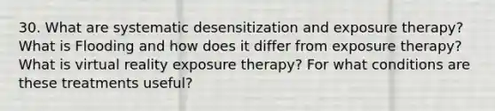 30. What are systematic desensitization and exposure therapy? What is Flooding and how does it differ from exposure therapy? What is virtual reality exposure therapy? For what conditions are these treatments useful?