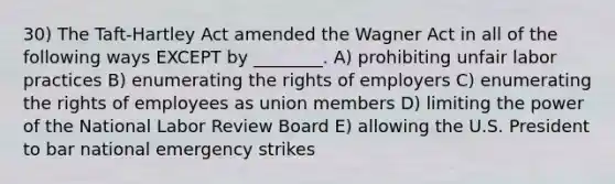 30) The Taft-Hartley Act amended the Wagner Act in all of the following ways EXCEPT by ________. A) prohibiting unfair labor practices B) enumerating the rights of employers C) enumerating the rights of employees as union members D) limiting the power of the National Labor Review Board E) allowing the U.S. President to bar national emergency strikes