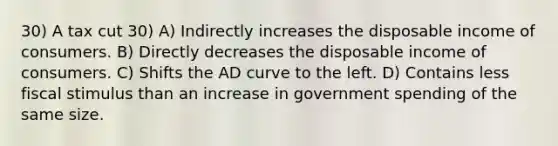 30) A tax cut 30) A) Indirectly increases the disposable income of consumers. B) Directly decreases the disposable income of consumers. C) Shifts the AD curve to the left. D) Contains less fiscal stimulus than an increase in government spending of the same size.