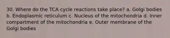 30. Where do the TCA cycle reactions take place? a. Golgi bodies b. Endoplasmic reticulum c. Nucleus of the mitochondria d. Inner compartment of the mitochondria e. Outer membrane of the Golgi bodies