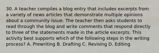 30. A teacher compiles a blog entry that includes excerpts from a variety of news articles that demonstrate multiple opinions about a community issue. The teacher then asks students to read through the blog and write comments that respond directly to three of the statements made in the article excerpts. This activity best supports which of the following steps in the writing process? A. Prewriting B. Drafting C. Revising D. Editing