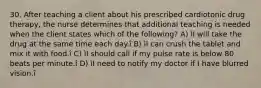 30. After teaching a client about his prescribed cardiotonic drug therapy, the nurse determines that additional teaching is needed when the client states which of the following? A) ìI will take the drug at the same time each day.î B) ìI can crush the tablet and mix it with food.î C) ìI should call if my pulse rate is below 80 beats per minute.î D) ìI need to notify my doctor if I have blurred vision.î