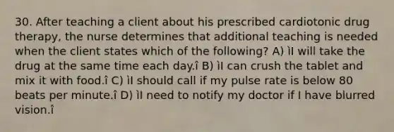 30. After teaching a client about his prescribed cardiotonic drug therapy, the nurse determines that additional teaching is needed when the client states which of the following? A) ìI will take the drug at the same time each day.î B) ìI can crush the tablet and mix it with food.î C) ìI should call if my pulse rate is below 80 beats per minute.î D) ìI need to notify my doctor if I have blurred vision.î