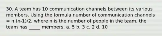 30. A team has 10 <a href='https://www.questionai.com/knowledge/kALIWdJyKk-communication-channels' class='anchor-knowledge'>communication channels</a> between its various members. Using the formula number of communication channels = n (n-1)/2, where n is the number of people in the team, the team has _____ members. a. 5 b. 3 c. 2 d. 10