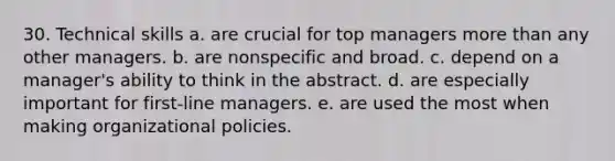 30. Technical skills a. are crucial for top managers more than any other managers. b. are nonspecific and broad. c. depend on a manager's ability to think in the abstract. d. are especially important for first-line managers. e. are used the most when making organizational policies.