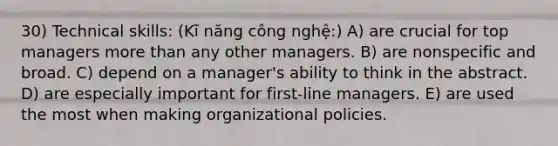 30) Technical skills: (Kĩ năng công nghệ:) A) are crucial for top managers more than any other managers. B) are nonspecific and broad. C) depend on a manager's ability to think in the abstract. D) are especially important for first-line managers. E) are used the most when making organizational policies.